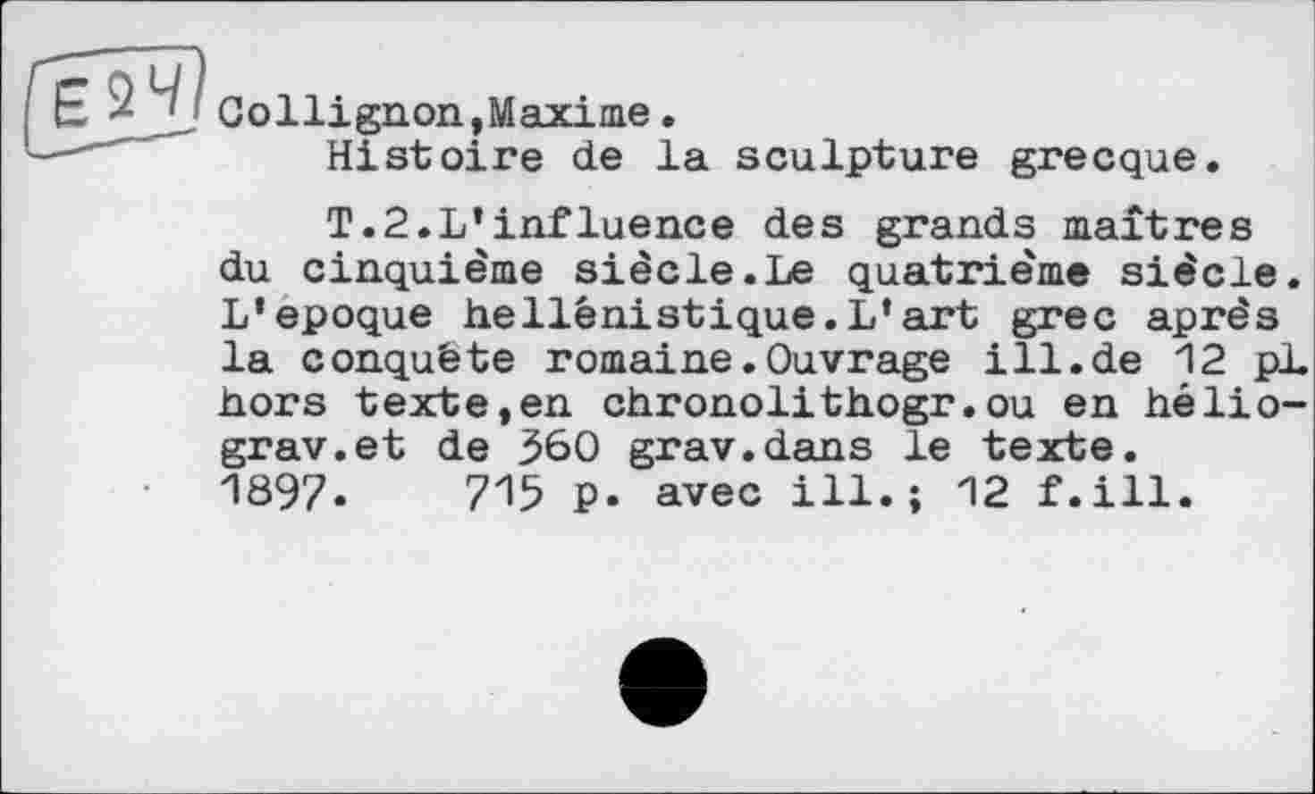 ﻿к ' Collignon,Maxime.
Histoire de la sculpture grecque.
T.2.L’influence des grands maîtres du cinquième siècle.Le quatrième siècle. L’epoque hellénistique.L’art grec après la conquête romaine.Ouvrage ill.de 12 pL hors texte,en chronolithogr.ou en hélio-grav.et de 360 grav.dans le texte. 1897.	715 P. avec ill.; 12 f.ill.